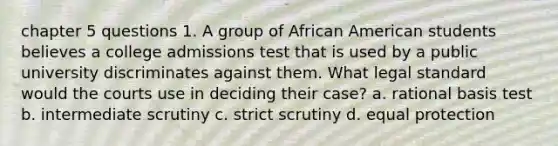 chapter 5 questions 1. A group of African American students believes a college admissions test that is used by a public university discriminates against them. What legal standard would the courts use in deciding their case? a. rational basis test b. intermediate scrutiny c. strict scrutiny d. equal protection