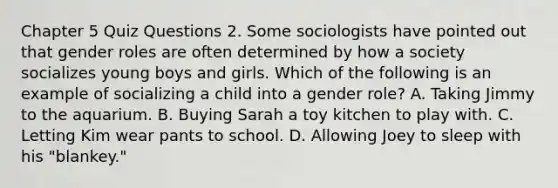 Chapter 5 Quiz Questions 2. Some sociologists have pointed out that gender roles are often determined by how a society socializes young boys and girls. Which of the following is an example of socializing a child into a gender role? A. Taking Jimmy to the aquarium. B. Buying Sarah a toy kitchen to play with. C. Letting Kim wear pants to school. D. Allowing Joey to sleep with his "blankey."