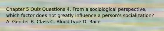 Chapter 5 Quiz Questions 4. From a sociological perspective, which factor does not greatly influence a person's socialization? A. Gender B. Class C. Blood type D. Race