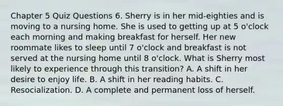 Chapter 5 Quiz Questions 6. Sherry is in her mid-eighties and is moving to a nursing home. She is used to getting up at 5 o'clock each morning and making breakfast for herself. Her new roommate likes to sleep until 7 o'clock and breakfast is not served at the nursing home until 8 o'clock. What is Sherry most likely to experience through this transition? A. A shift in her desire to enjoy life. B. A shift in her reading habits. C. Resocialization. D. A complete and permanent loss of herself.