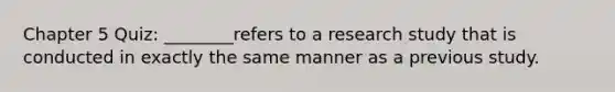 Chapter 5 Quiz: ________refers to a research study that is conducted in exactly the same manner as a previous study.