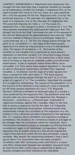 CHAPTER 5: REGRESSION 5.1: Regression lines Regression line - straight line that describes how a response variable (y) changes as an explanatory variable (x) changes. A regression line can be used to predict the value of y for any value of x. Just substitute this x into the equation of the line. Regression line: ŷ=a+bx The predicted response: ŷ The intercept of a regression line: a The slope of a regression line: b The intercept of a regression line: The predicted response (ŷ), when x = 0. The slope of a regression line = the change in ŷ when x increases by 1. 5.2: The least-squares regression line Least-squares regression line: The straight line (ŷ=a+bx) that "minimizes the sum of the squares of the vertical distances of the observed points from the line." Most common method of fitting a line to a scatterplot. Slope (b) = rsy/s<a href='https://www.questionai.com/knowledge/kNQ5GrXixp-x-intercept' class='anchor-knowledge'>x intercept</a> (a) = ȳ - bx̄ This line always passes through the point (x̄, ȳ). Correlation = r ; the slope of the least-squares regression line when we measure both x and y in standardized units. The square of correlation = r2 ; the fraction of the variation in one variable that is explained by least-squares regression on the other variable. 5.3: Using technology Always plot your data to be sure that (1) the relationship is fairly linear, and (2) to keep an eye out for potential outliers and influential observations. A plot of residuals makes these effects more noticeable. 5.4: Facts about least-squares regression 1: You must be able to distinguish explanatory variables from response variables. 2: Correlation and the slope of a least-squares line have a connection with each other. 3: "The least-squares regression line always passes through the point (x̄, ȳ) on the graph of y against x." 4: "The correlation r describes the strength of a straight-line relationship. The square of the correlation, r2, is the fraction of the variation in the values of y that is explained by the least-squares regression of y on x." 5.5: Residuals Residual: Difference between an observed value of y and the y value predicted by the regression line. The prediction error that remains after we have chosen the regression line. Residual = observed y - predicted y y - ŷ Residual plot: Scatterplot of regression residuals against the x variable. Helps us see how well or poorly a regression line fits the data. 5.6: Influential observations Influential observations: Individual points that substantially change the correlation or the regression of a line. Outliers in the x direction are often influential for the regression line. 5.7: Cautions about correlation and regression Ecological correlations: The tendency for correlations based on averages to be stronger than the correlations based on individuals. Don't misinterpret correlations based on averages by thinking that the correlation(s) apply to all individuals. Extrapolation: Using a regression line to predict values of x that are far outside the range of the data from which the line was calculated. Lurking variables: May explain the relationship between x and y. Don't ignore them! 5.8: Association does not imply causation Correlation does NOT necessarily mean that there is a cause-and-effect relationship between two variables! Causation must be determined after conducting an experiment in which x is directly changed and other influences are controlled.