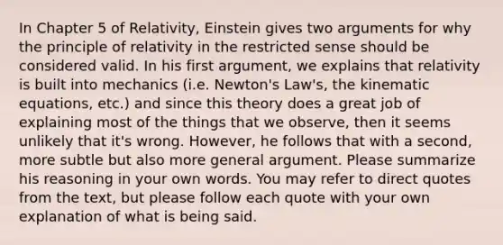 In Chapter 5 of Relativity, Einstein gives two arguments for why the principle of relativity in the restricted sense should be considered valid. In his first argument, we explains that relativity is built into mechanics (i.e. Newton's Law's, the kinematic equations, etc.) and since this theory does a great job of explaining most of the things that we observe, then it seems unlikely that it's wrong. However, he follows that with a second, more subtle but also more general argument. Please summarize his reasoning in your own words. You may refer to direct quotes from the text, but please follow each quote with your own explanation of what is being said.