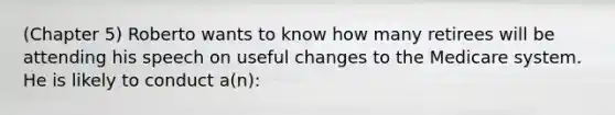 (Chapter 5) Roberto wants to know how many retirees will be attending his speech on useful changes to the Medicare system. He is likely to conduct a(n):