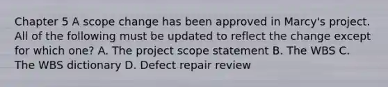 Chapter 5 A scope change has been approved in Marcy's project. All of the following must be updated to reflect the change except for which one? A. The project scope statement B. The WBS C. The WBS dictionary D. Defect repair review