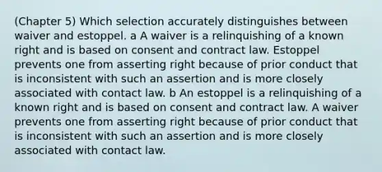 (Chapter 5) Which selection accurately distinguishes between waiver and estoppel. a A waiver is a relinquishing of a known right and is based on consent and contract law. Estoppel prevents one from asserting right because of prior conduct that is inconsistent with such an assertion and is more closely associated with contact law. b An estoppel is a relinquishing of a known right and is based on consent and contract law. A waiver prevents one from asserting right because of prior conduct that is inconsistent with such an assertion and is more closely associated with contact law.