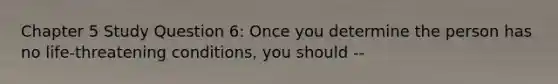 Chapter 5 Study Question 6: Once you determine the person has no life-threatening conditions, you should --