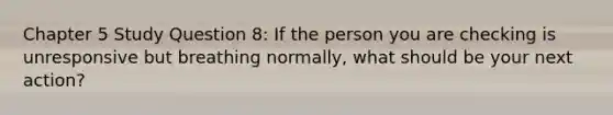 Chapter 5 Study Question 8: If the person you are checking is unresponsive but breathing normally, what should be your next action?