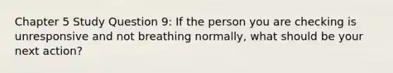 Chapter 5 Study Question 9: If the person you are checking is unresponsive and not breathing normally, what should be your next action?