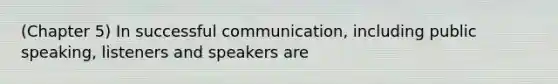 (Chapter 5) In successful communication, including public speaking, listeners and speakers are