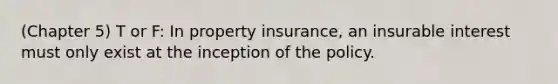 (Chapter 5) T or F: In property insurance, an insurable interest must only exist at the inception of the policy.