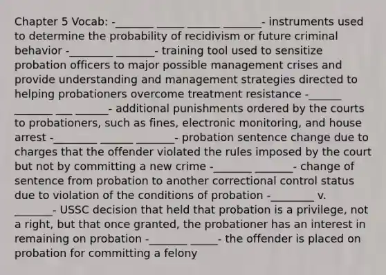 Chapter 5 Vocab: -_______ _____ ______ _______- instruments used to determine the probability of recidivism or future criminal behavior -________ _______- training tool used to sensitize probation officers to major possible management crises and provide understanding and management strategies directed to helping probationers overcome treatment resistance -______ _______ ___ ______- additional punishments ordered by the courts to probationers, such as fines, electronic monitoring, and house arrest -________ ______ _______- probation sentence change due to charges that the offender violated the rules imposed by the court but not by committing a new crime -_______ _______- change of sentence from probation to another correctional control status due to violation of the conditions of probation -________ v. _______- USSC decision that held that probation is a privilege, not a right, but that once granted, the probationer has an interest in remaining on probation -_______ _____- the offender is placed on probation for committing a felony