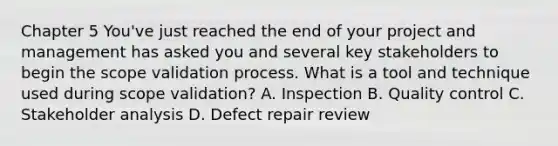 Chapter 5 You've just reached the end of your project and management has asked you and several key stakeholders to begin the scope validation process. What is a tool and technique used during scope validation? A. Inspection B. Quality control C. Stakeholder analysis D. Defect repair review