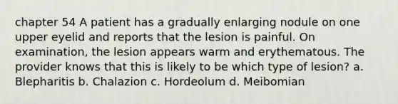 chapter 54 A patient has a gradually enlarging nodule on one upper eyelid and reports that the lesion is painful. On examination, the lesion appears warm and erythematous. The provider knows that this is likely to be which type of lesion? a. Blepharitis b. Chalazion c. Hordeolum d. Meibomian