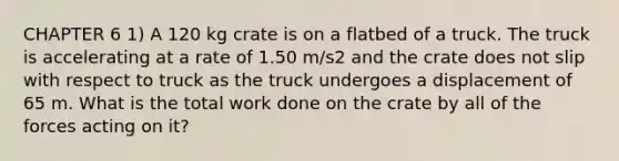 CHAPTER 6 1) A 120 kg crate is on a flatbed of a truck. The truck is accelerating at a rate of 1.50 m/s2 and the crate does not slip with respect to truck as the truck undergoes a displacement of 65 m. What is the total work done on the crate by all of the forces acting on it?