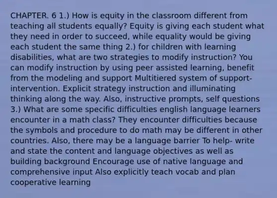 CHAPTER. 6 1.) How is equity in the classroom different from teaching all students equally? Equity is giving each student what they need in order to succeed, while equality would be giving each student the same thing 2.) for children with learning disabilities, what are two strategies to modify instruction? You can modify instruction by using peer assisted learning, benefit from the modeling and support Multitiered system of support- intervention. Explicit strategy instruction and illuminating thinking along the way. Also, instructive prompts, self questions 3.) What are some specific difficulties english language learners encounter in a math class? They encounter difficulties because the symbols and procedure to do math may be different in other countries. Also, there may be a language barrier To help- write and state the content and language objectives as well as building background Encourage use of native language and comprehensive input Also explicitly teach vocab and plan cooperative learning