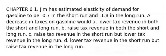 CHAPTER 6 1. Jim has estimated elasticity of demand for gasoline to be -0.7 in the short run and -1.8 in the long run. A decrease in taxes on gasoline would a. lower tax revenue in both the short and long run. b. raise tax revenue in both the short and long run. c. raise tax revenue in the short run but lower tax revenue in the long run. d. lower tax revenue in the short run but raise tax revenue in the long run.