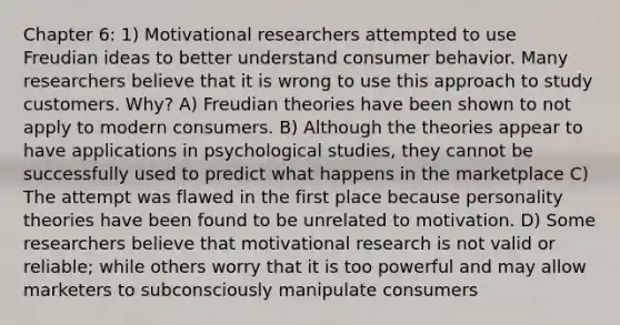 Chapter 6: 1) Motivational researchers attempted to use Freudian ideas to better understand consumer behavior. Many researchers believe that it is wrong to use this approach to study customers. Why? A) Freudian theories have been shown to not apply to modern consumers. B) Although the theories appear to have applications in psychological studies, they cannot be successfully used to predict what happens in the marketplace C) The attempt was flawed in the first place because personality theories have been found to be unrelated to motivation. D) Some researchers believe that motivational research is not valid or reliable; while others worry that it is too powerful and may allow marketers to subconsciously manipulate consumers