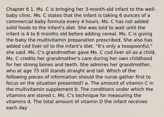 Chapter 6 1. Ms. C is bringing her 3-month-old infant to the well-baby clinic. Ms. C states that the infant is taking 6 ounces of a commercial baby formula every 4 hours. Ms. C has not added solid foods to the infant's diet. She was told to wait until the infant is 4 to 6 months old before adding cereal. Ms. C is giving the baby the multivitamin preparation prescribed. She also has added cod liver oil to the infant's diet. "It's only a teaspoonful," she said. Ms. C's grandmother gave Ms. C cod liver oil as a child. Ms. C credits her grandmother's care during her own childhood for her strong bones and teeth. She admires her grandmother, who at age 75 still stands straight and tall. Which of the following pieces of information should the nurse gather first to focus on the situation presented? a. The amount of vitamin C in the multivitamin supplement b. The conditions under which the vitamins are stored c. Ms. C's technique for measuring the vitamins d. The total amount of vitamin D the infant receives each day