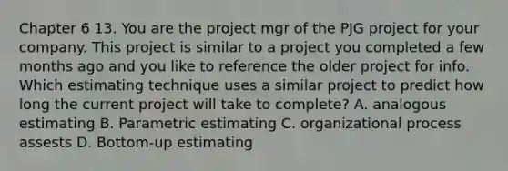 Chapter 6 13. You are the project mgr of the PJG project for your company. This project is similar to a project you completed a few months ago and you like to reference the older project for info. Which estimating technique uses a similar project to predict how long the current project will take to complete? A. analogous estimating B. Parametric estimating C. organizational process assests D. Bottom-up estimating