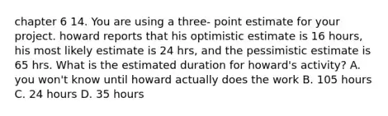 chapter 6 14. You are using a three- point estimate for your project. howard reports that his optimistic estimate is 16 hours, his most likely estimate is 24 hrs, and the pessimistic estimate is 65 hrs. What is the estimated duration for howard's activity? A. you won't know until howard actually does the work B. 105 hours C. 24 hours D. 35 hours