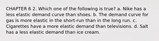 CHAPTER 6 2. Which one of the following is true? a. Nike has a less elastic demand curve than shoes. b. The demand curve for gas is more elastic in the short-run than in the long run. c. Cigarettes have a more elastic demand than televisions. d. Salt has a less elastic demand than ice cream.