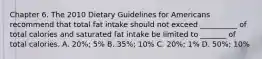 Chapter 6. The 2010 Dietary Guidelines for Americans recommend that total fat intake should not exceed __________ of total calories and saturated fat intake be limited to _______ of total calories. A. 20%; 5% B. 35%; 10% C. 20%; 1% D. 50%; 10%