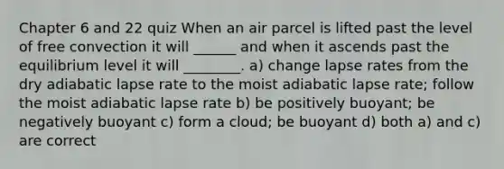 Chapter 6 and 22 quiz When an air parcel is lifted past the level of free convection it will ______ and when it ascends past the equilibrium level it will ________. a) change lapse rates from the dry adiabatic lapse rate to the moist adiabatic lapse rate; follow the moist adiabatic lapse rate b) be positively buoyant; be negatively buoyant c) form a cloud; be buoyant d) both a) and c) are correct