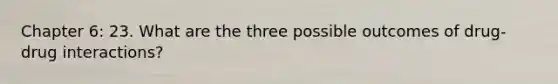 Chapter 6: 23. What are the three possible outcomes of drug-drug interactions?