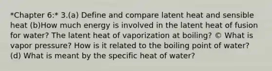 *Chapter 6:* 3.(a) Define and compare latent heat and sensible heat (b)How much energy is involved in the latent heat of fusion for water? The latent heat of vaporization at boiling? © What is vapor pressure? How is it related to the boiling point of water? (d) What is meant by the specific heat of water?