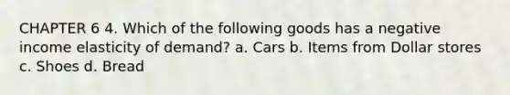 CHAPTER 6 4. Which of the following goods has a negative income elasticity of demand? a. Cars b. Items from Dollar stores c. Shoes d. Bread