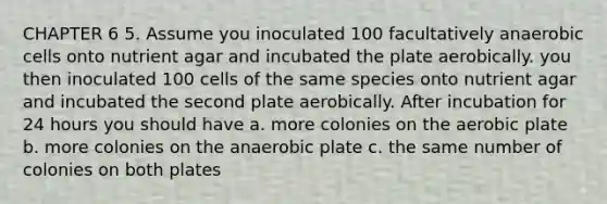 CHAPTER 6 5. Assume you inoculated 100 facultatively anaerobic cells onto nutrient agar and incubated the plate aerobically. you then inoculated 100 cells of the same species onto nutrient agar and incubated the second plate aerobically. After incubation for 24 hours you should have a. more colonies on the aerobic plate b. more colonies on the anaerobic plate c. the same number of colonies on both plates