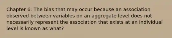 Chapter 6: The bias that may occur because an association observed between variables on an aggregate level does not necessarily represent the association that exists at an individual level is known as what?