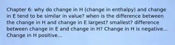 Chapter 6: why do change in H (change in enthalpy) and change in E tend to be similar in value? when is the difference between the change in H and change in E largest? smallest? difference between change in E and change in H? Change in H is negative... Change in H positive...