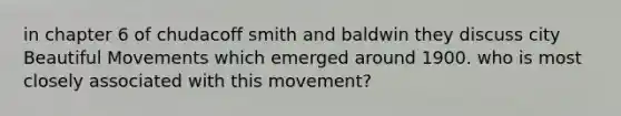 in chapter 6 of chudacoff smith and baldwin they discuss city Beautiful Movements which emerged around 1900. who is most closely associated with this movement?