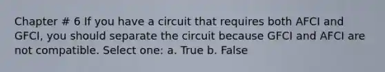 Chapter # 6 If you have a circuit that requires both AFCI and GFCI, you should separate the circuit because GFCI and AFCI are not compatible. Select one: a. True b. False