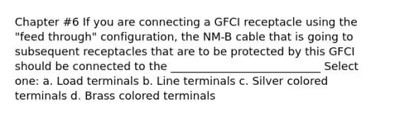 Chapter #6 If you are connecting a GFCI receptacle using the "feed through" configuration, the NM-B cable that is going to subsequent receptacles that are to be protected by this GFCI should be connected to the ___________________________ Select one: a. Load terminals b. Line terminals c. Silver colored terminals d. Brass colored terminals