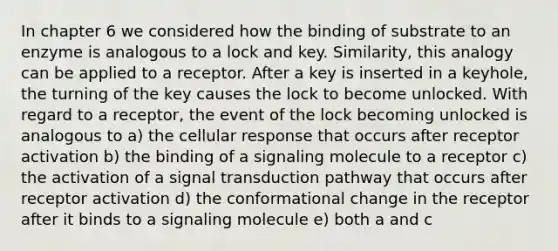 In chapter 6 we considered how the binding of substrate to an enzyme is analogous to a lock and key. Similarity, this analogy can be applied to a receptor. After a key is inserted in a keyhole, the turning of the key causes the lock to become unlocked. With regard to a receptor, the event of the lock becoming unlocked is analogous to a) the cellular response that occurs after receptor activation b) the binding of a signaling molecule to a receptor c) the activation of a signal transduction pathway that occurs after receptor activation d) the conformational change in the receptor after it binds to a signaling molecule e) both a and c