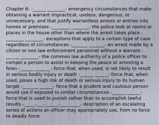 Chapter 6: -______ ________- emergency circumstances that make obtaining a warrant impractical, useless, dangerous, or unnecessary, and that justify warrantless arrests or entries into homes or premises -________ ________- the police look at rooms or places in the house other than where the arrest takes place -________ ________- exceptions that apply to a certain type of case regardless of circumstances -_______ _______- an arrest made by a citizen or non law enforcement personnel without a warrant -______ ________- the common law authority of a police officer to compel a person to assist in keeping the peace or arresting a felon -______ _______- force that, when used, is not likely to result in serious bodily injury or death -______ ______- force that, when used, poses a high risk of death or serious injury to its human target -_______ ______- force that a prudent and cautious person would use if exposed to similar circumstances -______ ______- force that is used to punish rather than to accomplish lawful results -_____-___-______-_________- description of an escalating series of actions an officer may appropriately use, from no force to deadly force