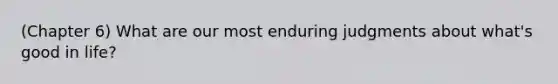 (Chapter 6) What are our most enduring judgments about what's good in life?