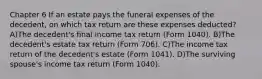 Chapter 6 If an estate pays the funeral expenses of the decedent, on which tax return are these expenses deducted? A)The decedent's final income tax return (Form 1040). B)The decedent's estate tax return (Form 706). C)The income tax return of the decedent's estate (Form 1041). D)The surviving spouse's income tax return (Form 1040).