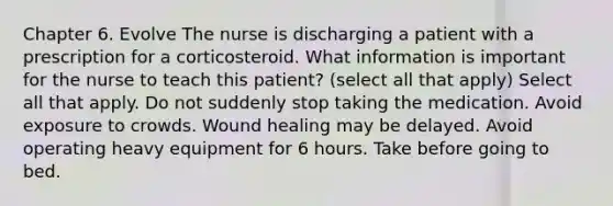 Chapter 6. Evolve The nurse is discharging a patient with a prescription for a corticosteroid. What information is important for the nurse to teach this patient? (select all that apply) Select all that apply. Do not suddenly stop taking the medication. Avoid exposure to crowds. Wound healing may be delayed. Avoid operating heavy equipment for 6 hours. Take before going to bed.