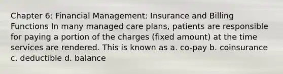 Chapter 6: Financial Management: Insurance and Billing Functions In many managed care plans, patients are responsible for paying a portion of the charges (fixed amount) at the time services are rendered. This is known as a. co-pay b. coinsurance c. deductible d. balance