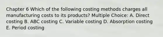 Chapter 6 Which of the following costing methods charges all manufacturing costs to its products? Multiple Choice: A. Direct costing B. ABC costing C. Variable costing D. Absorption costing E. Period costing