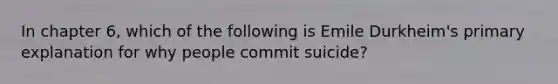 In chapter 6, which of the following is Emile Durkheim's primary explanation for why people commit suicide?