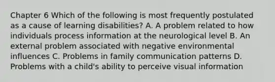 Chapter 6 Which of the following is most frequently postulated as a cause of learning disabilities? A. A problem related to how individuals process information at the neurological level B. An external problem associated with negative environmental influences C. Problems in family communication patterns D. Problems with a child's ability to perceive visual information