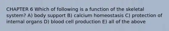 CHAPTER 6 Which of following is a function of the skeletal system? A) body support B) calcium homeostasis C) protection of internal organs D) blood cell production E) all of the above