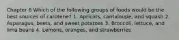 Chapter 6 Which of the following groups of foods would be the best sources of carotene? 1. Apricots, cantaloupe, and squash 2. Asparagus, beets, and sweet potatoes 3. Broccoli, lettuce, and lima beans 4. Lemons, oranges, and strawberries