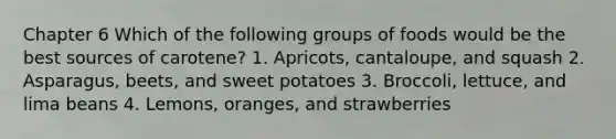 Chapter 6 Which of the following groups of foods would be the best sources of carotene? 1. Apricots, cantaloupe, and squash 2. Asparagus, beets, and sweet potatoes 3. Broccoli, lettuce, and lima beans 4. Lemons, oranges, and strawberries