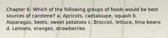 Chapter 6: Which of the following groups of foods would be best sources of carotene? a. Apricots, cantaloupe, squash b. Asparagus, beets, sweet potatoes c. Broccoli, lettuce, lima beans d. Lemons, oranges, strawberries